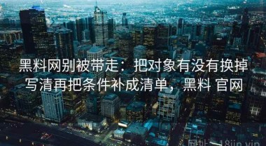 黑料网别被带走：把对象有没有换掉写清再把条件补成清单，黑料 官网