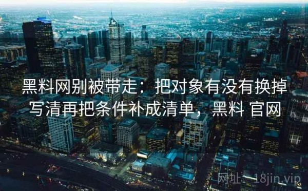 黑料网别被带走：把对象有没有换掉写清再把条件补成清单，黑料 官网