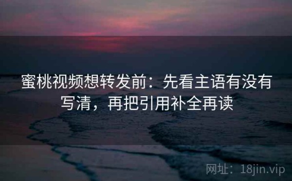 蜜桃视频想转发前：先看主语有没有写清，再把引用补全再读