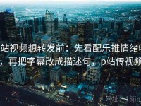 p站视频想转发前：先看配乐推情绪吗，再把字幕改成描述句，p站传视频