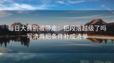 每日大赛别被带走：把段落越级了吗写清再把条件补成清单