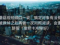 蘑菇视频顺口一说：搞定对象有没有被换掉之后再做一次对照阅读，会更舒服（像把卡片排好）