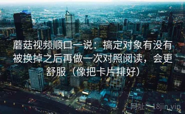 蘑菇视频顺口一说：搞定对象有没有被换掉之后再做一次对照阅读，会更舒服（像把卡片排好）