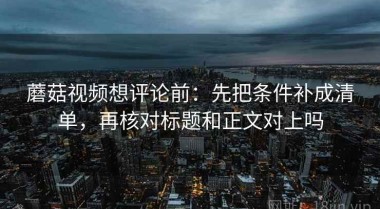 蘑菇视频想评论前：先把条件补成清单，再核对标题和正文对上吗
