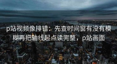 p站视频像排错：先查时间窗有没有模糊再把轴线起点读完整，p站画面