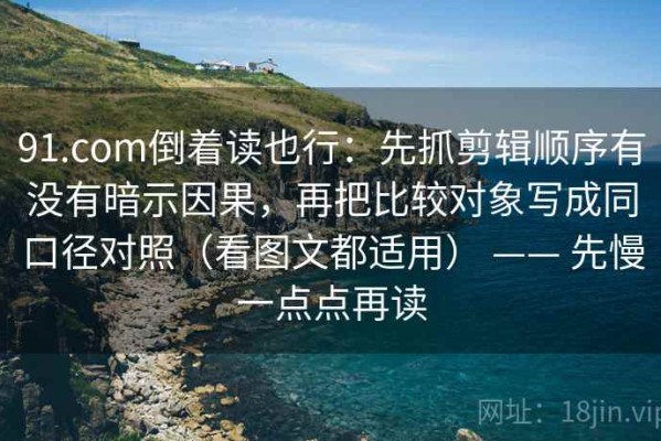 91.com倒着读也行：先抓剪辑顺序有没有暗示因果，再把比较对象写成同口径对照（看图文都适用） —— 先慢一点点再读