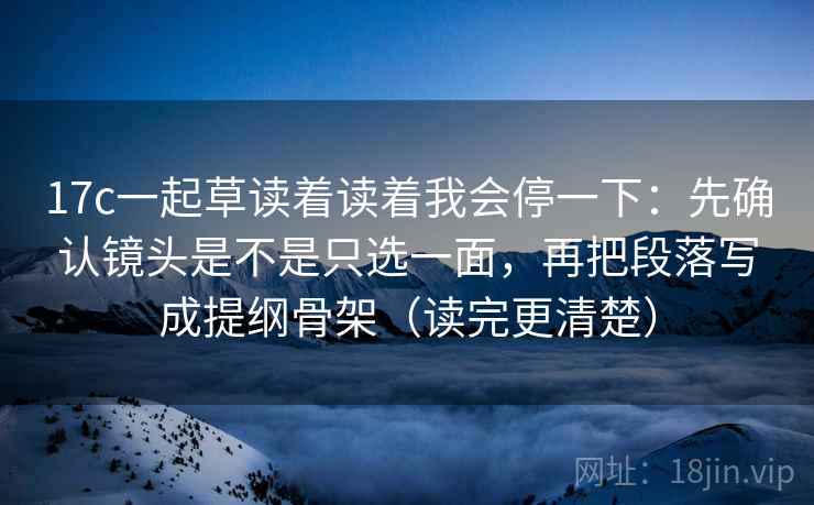 17c一起草读着读着我会停一下：先确认镜头是不是只选一面，再把段落写成提纲骨架（读完更清楚）