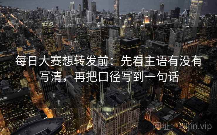 每日大赛想转发前：先看主语有没有写清，再把口径写到一句话