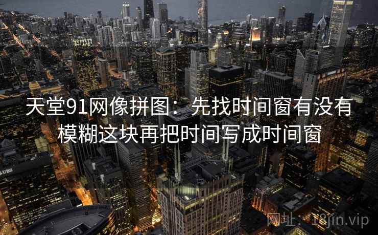 天堂91网像拼图：先找时间窗有没有模糊这块再把时间写成时间窗