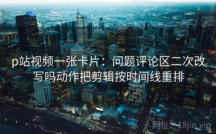 p站视频一张卡片：问题评论区二次改写吗动作把剪辑按时间线重排