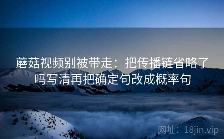 蘑菇视频别被带走：把传播链省略了吗写清再把确定句改成概率句