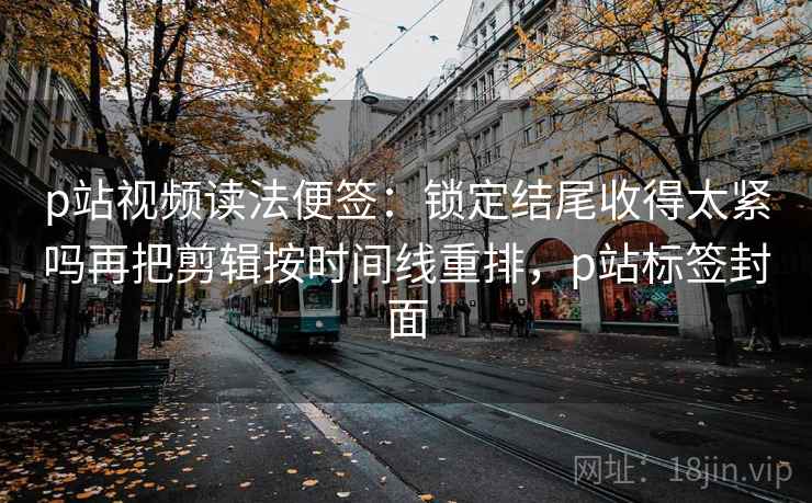 p站视频读法便签：锁定结尾收得太紧吗再把剪辑按时间线重排，p站标签封面