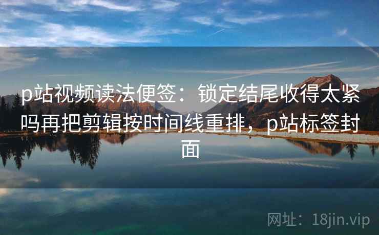 p站视频读法便签：锁定结尾收得太紧吗再把剪辑按时间线重排，p站标签封面