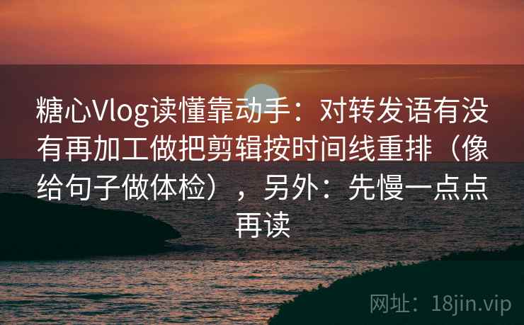 糖心Vlog读懂靠动手：对转发语有没有再加工做把剪辑按时间线重排（像给句子做体检），另外：先慢一点点再读