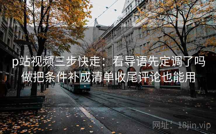 p站视频三步快走：看导语先定调了吗做把条件补成清单收尾评论也能用