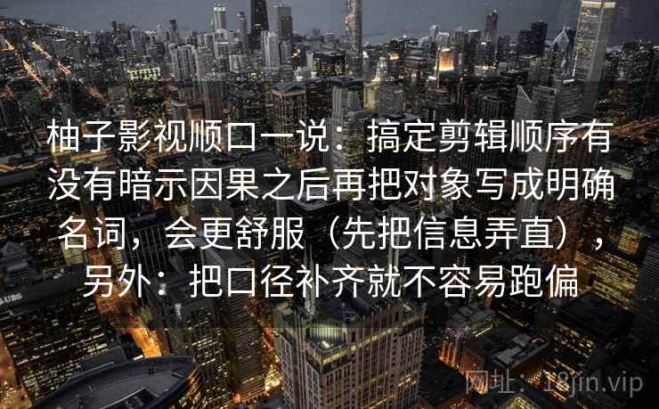 柚子影视顺口一说：搞定剪辑顺序有没有暗示因果之后再把对象写成明确名词，会更舒服（先把信息弄直），另外：把口径补齐就不容易跑偏