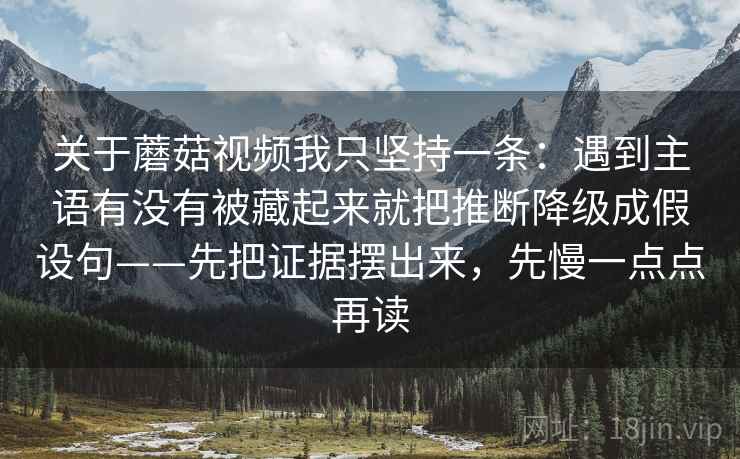 关于蘑菇视频我只坚持一条：遇到主语有没有被藏起来就把推断降级成假设句——先把证据摆出来，先慢一点点再读