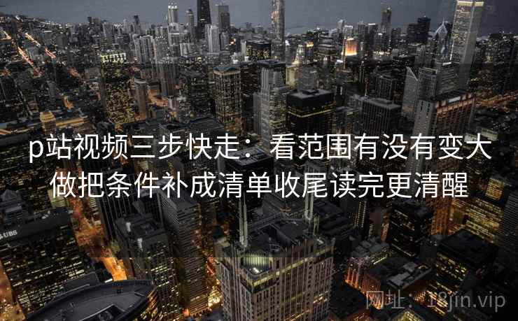 p站视频三步快走：看范围有没有变大做把条件补成清单收尾读完更清醒