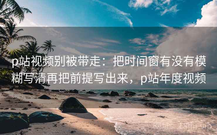 p站视频别被带走：把时间窗有没有模糊写清再把前提写出来，p站年度视频