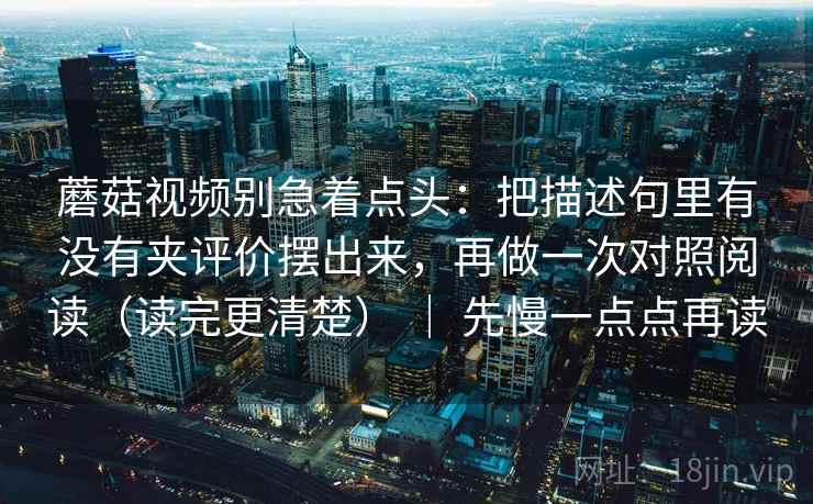 蘑菇视频别急着点头：把描述句里有没有夹评价摆出来，再做一次对照阅读（读完更清楚） ｜ 先慢一点点再读