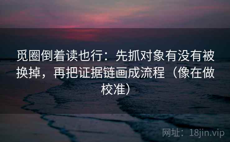 觅圈倒着读也行：先抓对象有没有被换掉，再把证据链画成流程（像在做校准）
