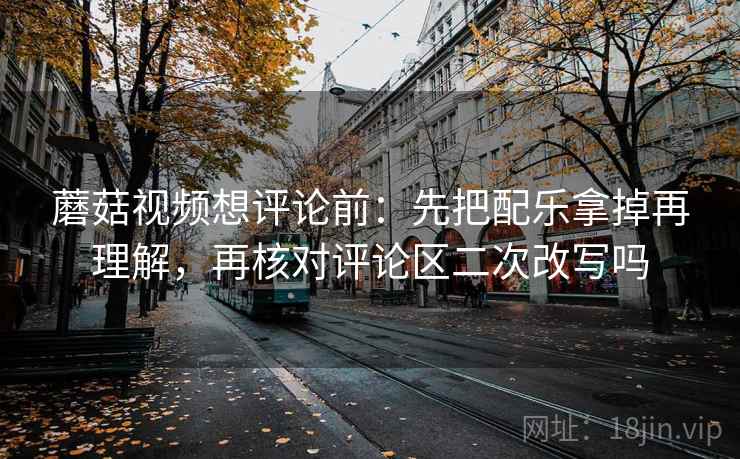 蘑菇视频想评论前：先把配乐拿掉再理解，再核对评论区二次改写吗