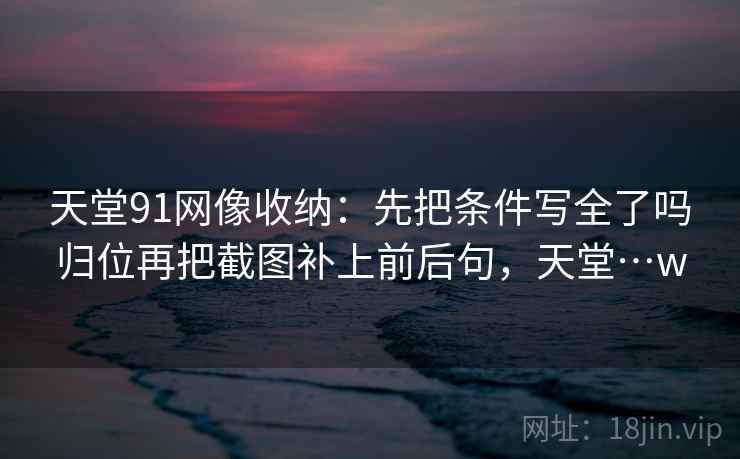 天堂91网像收纳：先把条件写全了吗归位再把截图补上前后句，天堂…w