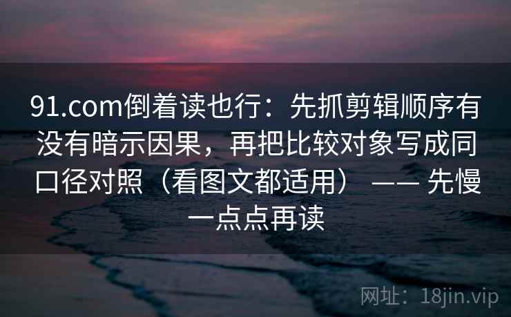 91.com倒着读也行：先抓剪辑顺序有没有暗示因果，再把比较对象写成同口径对照（看图文都适用） —— 先慢一点点再读