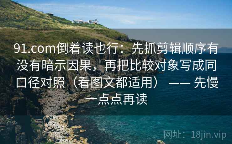91.com倒着读也行：先抓剪辑顺序有没有暗示因果，再把比较对象写成同口径对照（看图文都适用） —— 先慢一点点再读