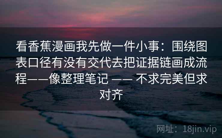 看香蕉漫画我先做一件小事：围绕图表口径有没有交代去把证据链画成流程——像整理笔记 —— 不求完美但求对齐