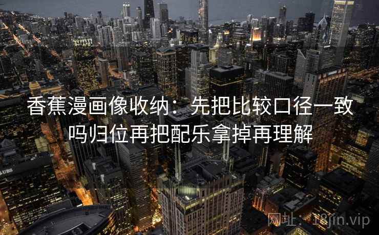 香蕉漫画像收纳：先把比较口径一致吗归位再把配乐拿掉再理解
