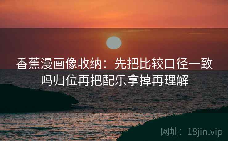 香蕉漫画像收纳：先把比较口径一致吗归位再把配乐拿掉再理解
