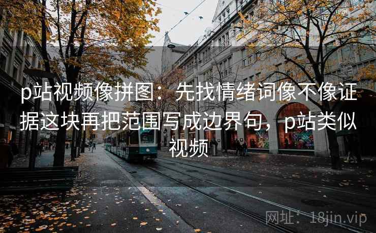 p站视频像拼图：先找情绪词像不像证据这块再把范围写成边界句，p站类似视频