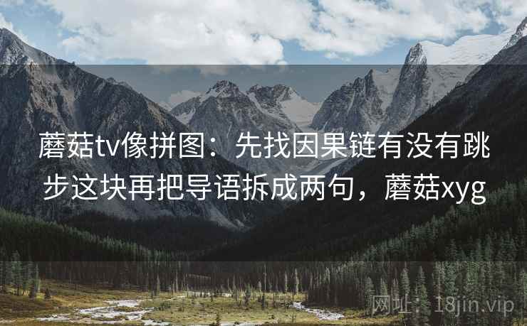 蘑菇tv像拼图：先找因果链有没有跳步这块再把导语拆成两句，蘑菇xyg