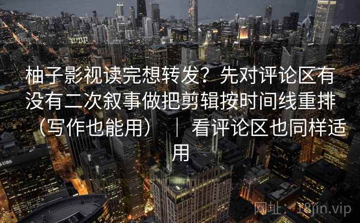 柚子影视读完想转发？先对评论区有没有二次叙事做把剪辑按时间线重排（写作也能用） ｜ 看评论区也同样适用
