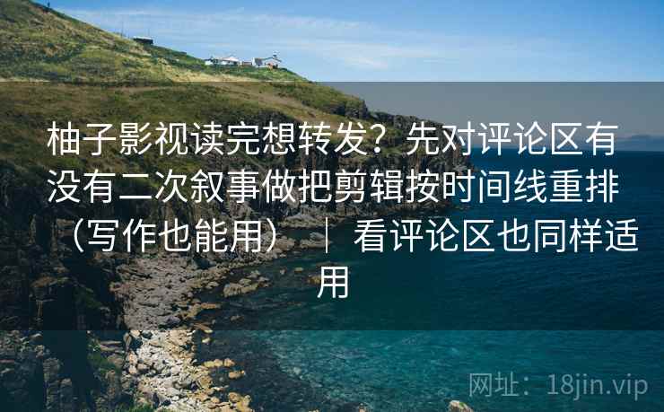 柚子影视读完想转发？先对评论区有没有二次叙事做把剪辑按时间线重排（写作也能用） ｜ 看评论区也同样适用