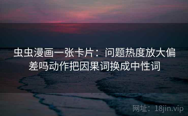 虫虫漫画一张卡片：问题热度放大偏差吗动作把因果词换成中性词