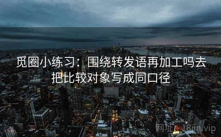 觅圈小练习：围绕转发语再加工吗去把比较对象写成同口径