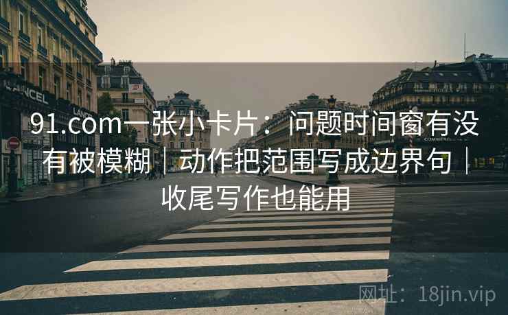 91.com一张小卡片：问题时间窗有没有被模糊｜动作把范围写成边界句｜收尾写作也能用