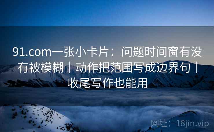 91.com一张小卡片：问题时间窗有没有被模糊｜动作把范围写成边界句｜收尾写作也能用