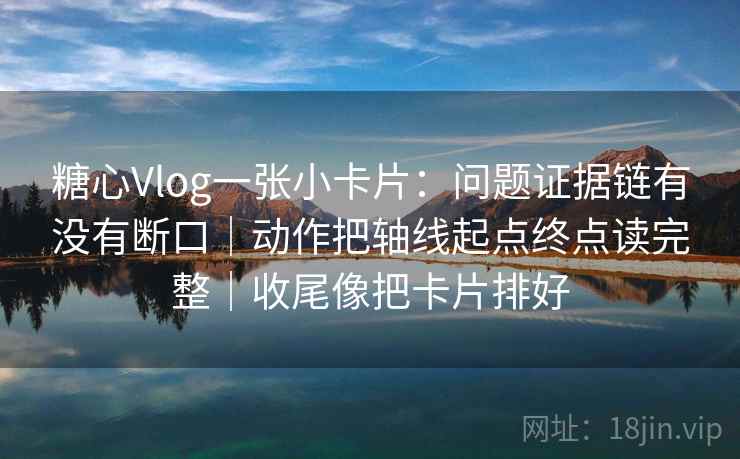 糖心Vlog一张小卡片：问题证据链有没有断口｜动作把轴线起点终点读完整｜收尾像把卡片排好