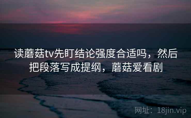 读蘑菇tv先盯结论强度合适吗，然后把段落写成提纲，蘑菇爱看剧