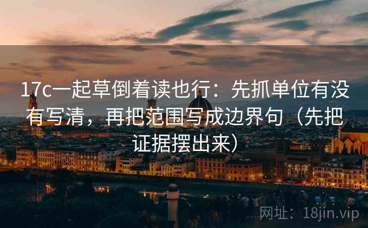 17c一起草倒着读也行：先抓单位有没有写清，再把范围写成边界句（先把证据摆出来）