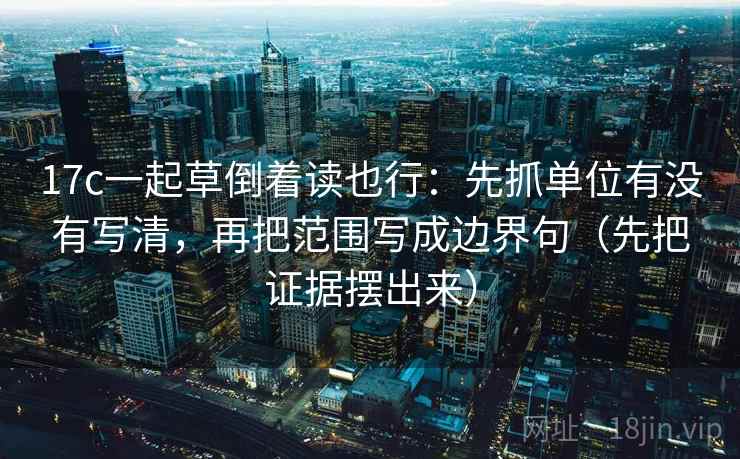 17c一起草倒着读也行：先抓单位有没有写清，再把范围写成边界句（先把证据摆出来）