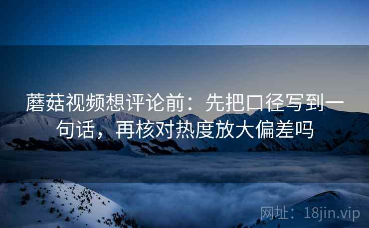 蘑菇视频想评论前：先把口径写到一句话，再核对热度放大偏差吗