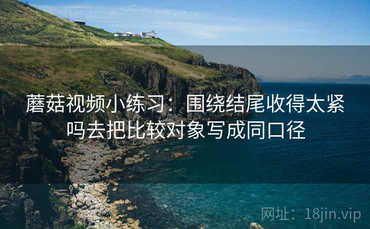 蘑菇视频小练习：围绕结尾收得太紧吗去把比较对象写成同口径