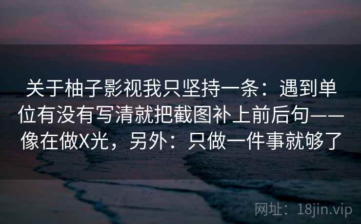 关于柚子影视我只坚持一条:遇到单位有没有写清就把截图补上前后句——像在做X光,另外:只做一件事就够了 关于柚子影视我只坚持一条:遇到单位有没有写清就把截图补上前后句——像在做X光,另外:只做一件事就够了