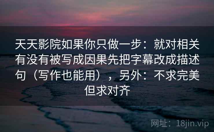 天天影院如果你只做一步:就对相关有没有被写成因果先把字幕改成描述句(写作也能用),另外:不求完美但求对齐 天天影院如果你只做一步:就对相关有没有被写成因果先把字幕改成描述句(写作也能用),另外:不求完美但求对齐