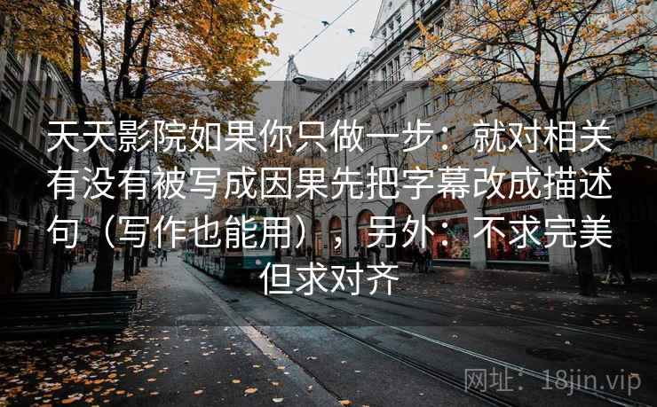 天天影院如果你只做一步:就对相关有没有被写成因果先把字幕改成描述句(写作也能用),另外:不求完美但求对齐 天天影院如果你只做一步:就对相关有没有被写成因果先把字幕改成描述句(写作也能用),另外:不求完美但求对齐