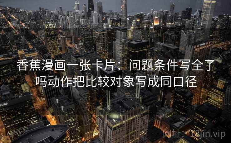 香蕉漫画一张卡片：问题条件写全了吗动作把比较对象写成同口径